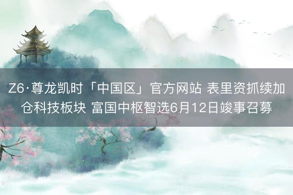 Z6·尊龙凯时「中国区」官方网站 表里资抓续加仓科技板块 富国中枢智选6月12日竣事召募