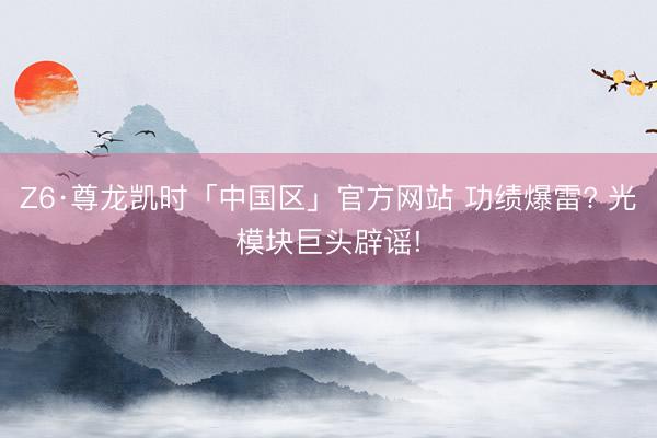 Z6·尊龙凯时「中国区」官方网站 功绩爆雷? 光模块巨头辟谣!