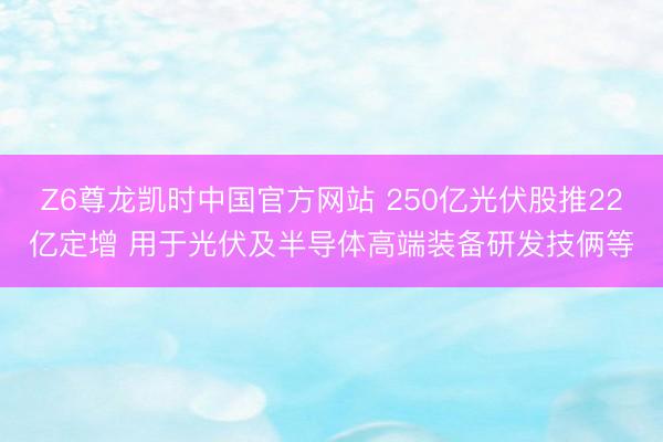 Z6尊龙凯时中国官方网站 250亿光伏股推22亿定增 用于光伏及半导体高端装备研发技俩等
