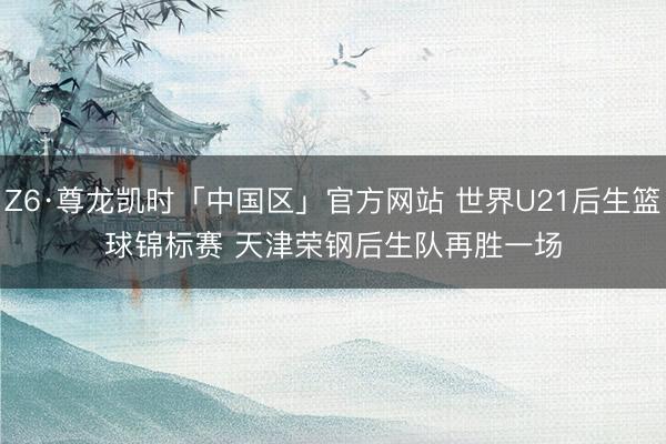 Z6·尊龙凯时「中国区」官方网站 世界U21后生篮球锦标赛 天津荣钢后生队再胜一场