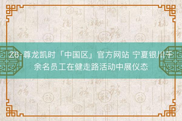 Z6·尊龙凯时「中国区」官方网站 宁夏银川千余名员工在健走路活动中展仪态