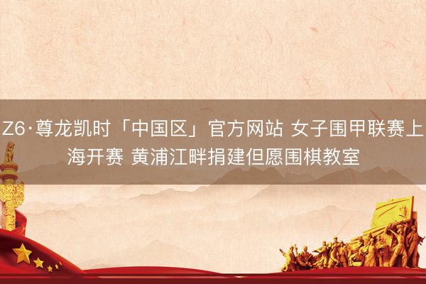 Z6·尊龙凯时「中国区」官方网站 女子围甲联赛上海开赛 黄浦江畔捐建但愿围棋教室