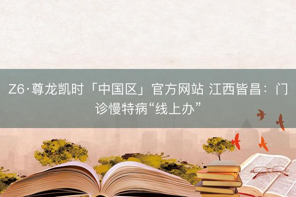 Z6·尊龙凯时「中国区」官方网站 江西皆昌：门诊慢特病“线上办”