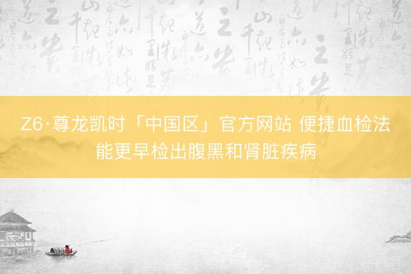 Z6·尊龙凯时「中国区」官方网站 便捷血检法能更早检出腹黑和肾脏疾病