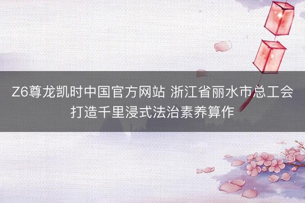 Z6尊龙凯时中国官方网站 浙江省丽水市总工会打造千里浸式法治素养算作