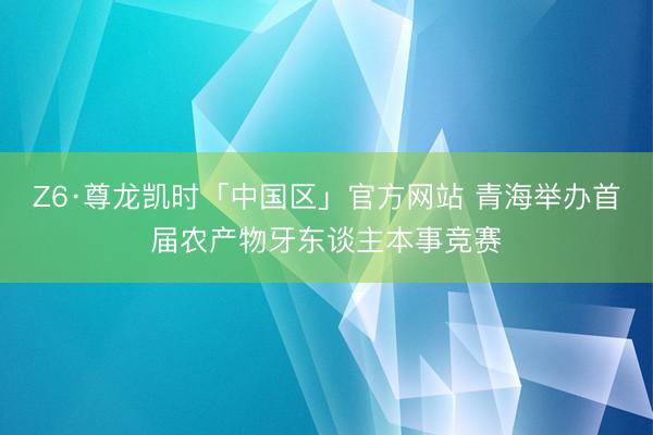 Z6·尊龙凯时「中国区」官方网站 青海举办首届农产物牙东谈主本事竞赛