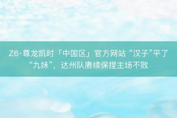 Z6·尊龙凯时「中国区」官方网站 “汉子”平了“九妹”，达州队赓续保捏主场不败