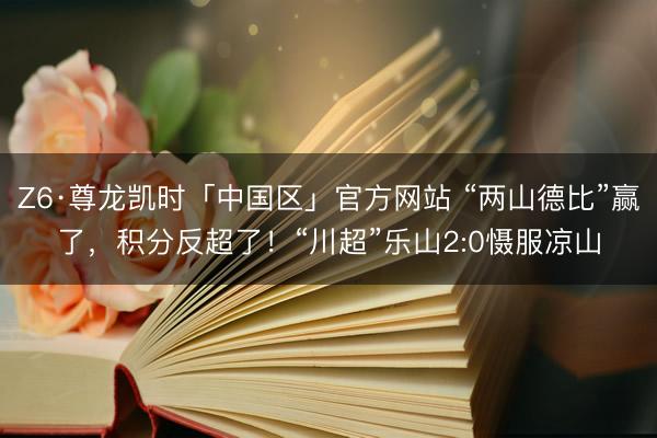 Z6·尊龙凯时「中国区」官方网站 “两山德比”赢了，积分反超了！“川超”乐山2:0慑服凉山