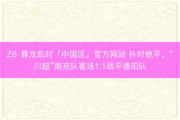 Z6·尊龙凯时「中国区」官方网站 补时绝平，“川超”南充队客场1:1战平德阳队