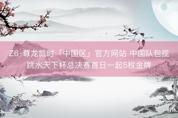 Z6·尊龙凯时「中国区」官方网站 中国队包揽跳水天下杯总决赛首日一起5枚金牌