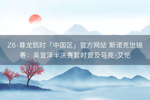Z6·尊龙凯时「中国区」官方网站 斯诺克世锦赛：吴宜泽半决赛暂时普及马克·艾伦