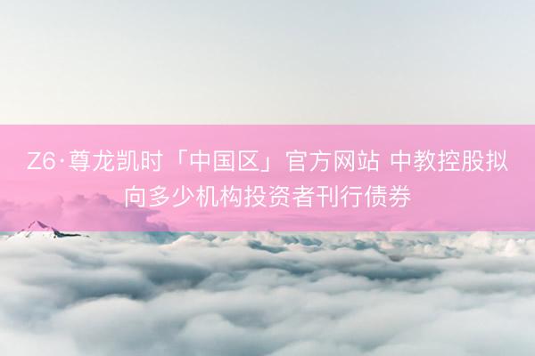 Z6·尊龙凯时「中国区」官方网站 中教控股拟向多少机构投资者刊行债券