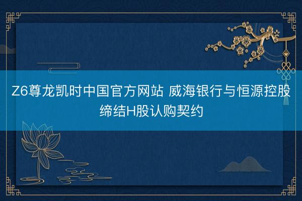 Z6尊龙凯时中国官方网站 威海银行与恒源控股缔结H股认购契约