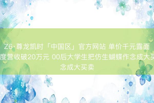 Z6·尊龙凯时「中国区」官方网站 单价千元露面 季度营收破20万元 00后大学生把仿生蝴蝶作念成大买卖