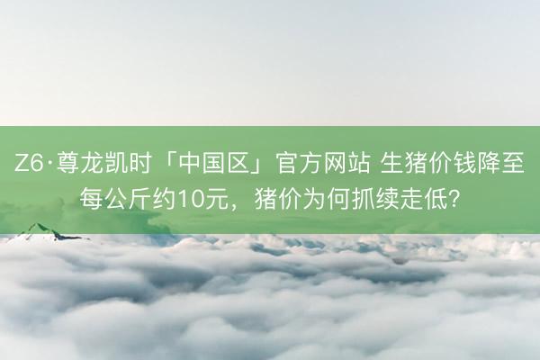 Z6·尊龙凯时「中国区」官方网站 生猪价钱降至每公斤约10元，猪价为何抓续走低？