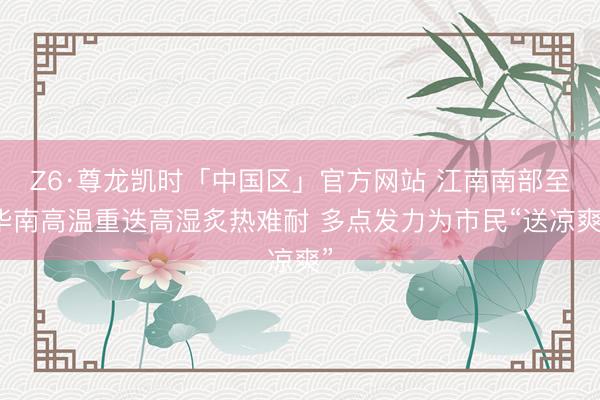 Z6·尊龙凯时「中国区」官方网站 江南南部至华南高温重迭高湿炙热难耐 多点发力为市民“送凉爽”