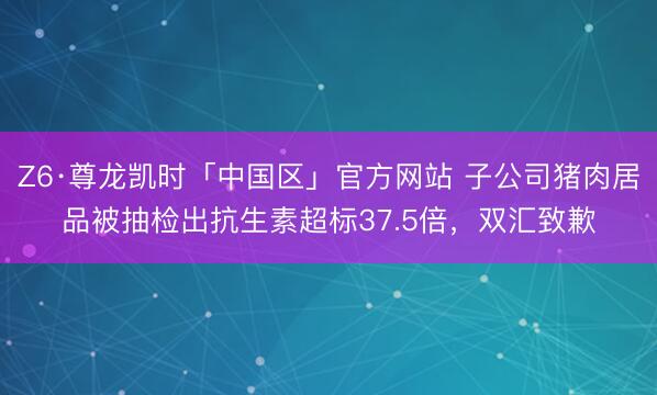 Z6·尊龙凯时「中国区」官方网站 子公司猪肉居品被抽检出抗生素超标37.5倍，<a href=