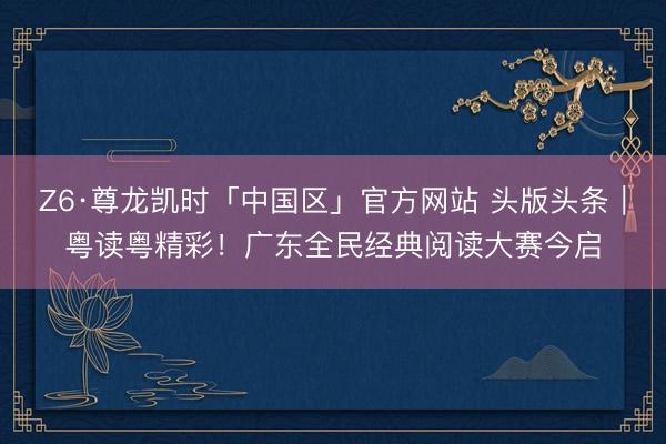 Z6·尊龙凯时「中国区」官方网站 头版头条｜粤读粤精彩！广东全民经典阅读大赛今启