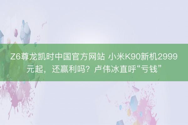 Z6尊龙凯时中国官方网站 小米K90新机2999元起,还赢利吗?卢伟冰直呼“亏钱”