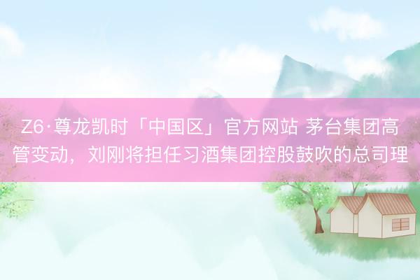 Z6·尊龙凯时「中国区」官方网站 茅台集团高管变动，刘刚将担任习酒集团控股鼓吹的总司理