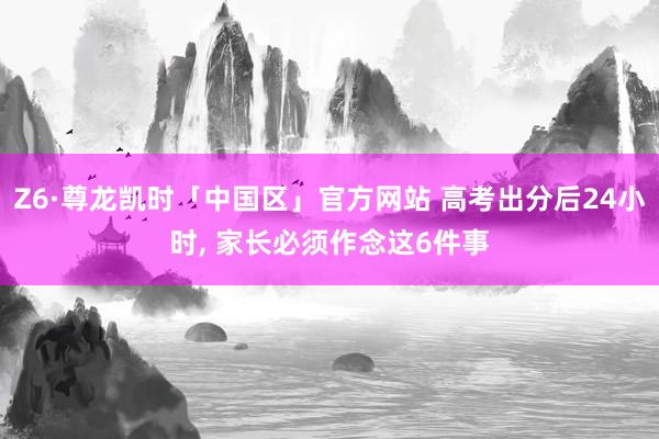 Z6·尊龙凯时「中国区」官方网站 高考出分后24小时， 家长必须作念这6件事