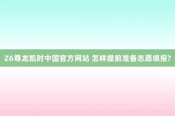 Z6尊龙凯时中国官方网站 怎样提前准备志愿填报?