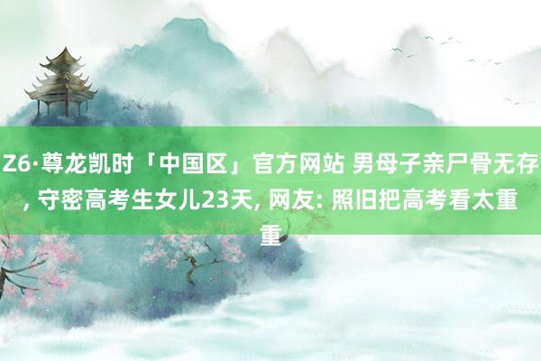 Z6·尊龙凯时「中国区」官方网站 男母子亲尸骨无存， 守密高考生女儿23天， 网友: 照旧把高考看太重