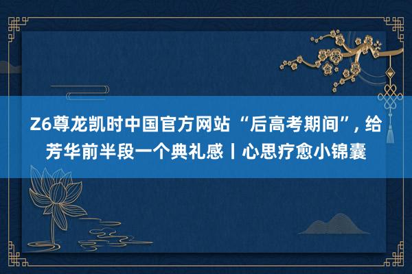 Z6尊龙凯时中国官方网站 “后高考期间”， 给芳华前半段一个典礼感丨心思疗愈小锦囊