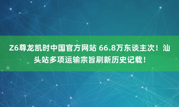Z6尊龙凯时中国官方网站 66.8万东谈主次！汕头站多项运输宗旨刷新历史记载！