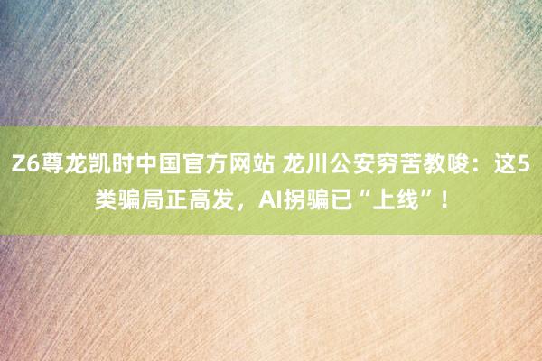 Z6尊龙凯时中国官方网站 龙川公安穷苦教唆：这5类骗局正高发，AI拐骗已“上线”！