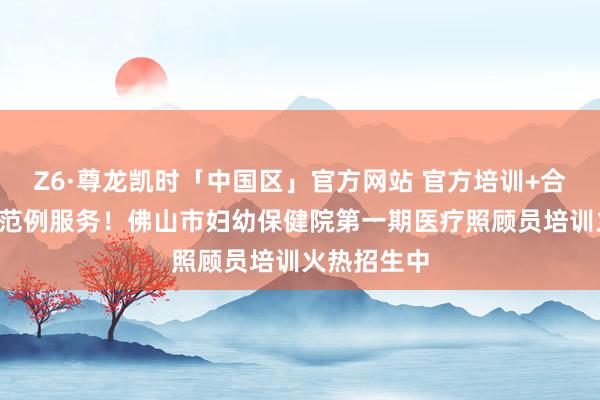 Z6·尊龙凯时「中国区」官方网站 官方培训+合手证上岗+范例服务！佛山市妇幼保健院第一期医疗照顾员培训火热招生中