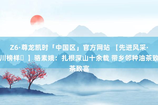 Z6·尊龙凯时「中国区」官方网站 【先进风采·龙川榜样⑪】骆素娥：扎根深山十余载 带乡邻种油茶致富