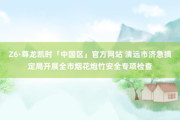 Z6·尊龙凯时「中国区」官方网站 清远市济急搞定局开展全市烟花炮竹安全专项检查