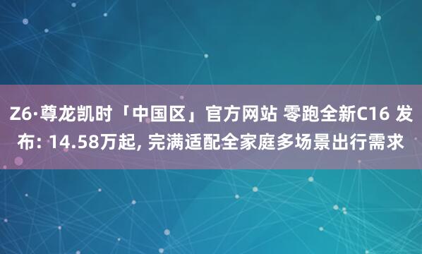 Z6·尊龙凯时「中国区」官方网站 零跑全新C16 发布: 14.58万起， 完满适配全家庭多场景出行需求
