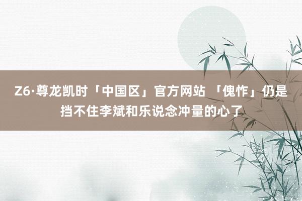 Z6·尊龙凯时「中国区」官方网站 「傀怍」仍是挡不住李斌和乐说念冲量的心了