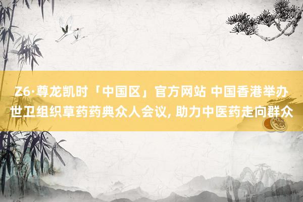 Z6·尊龙凯时「中国区」官方网站 中国香港举办世卫组织草药药典众人会议, 助力中医药走向群众