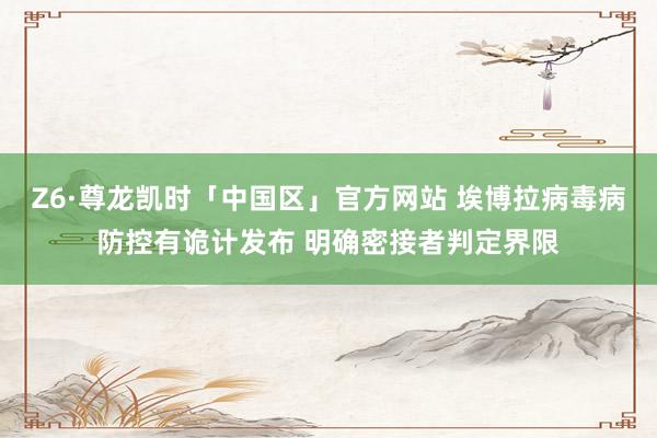 Z6·尊龙凯时「中国区」官方网站 埃博拉病毒病防控有诡计发布 明确密接者判定界限