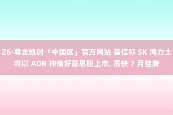 Z6·尊龙凯时「中国区」官方网站 音信称 SK 海力士将以 ADR 神情好意思股上市， 最快 7 月挂牌