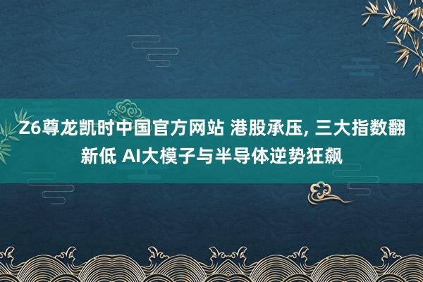 Z6尊龙凯时中国官方网站 港股承压， 三大指数翻新低 AI大模子与半导体逆势狂飙