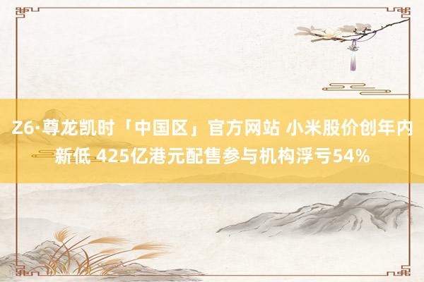 Z6·尊龙凯时「中国区」官方网站 小米股价创年内新低 425亿港元配售参与机构浮亏54%