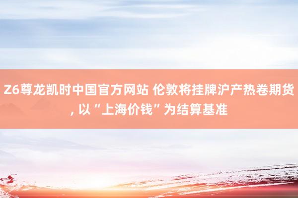 Z6尊龙凯时中国官方网站 伦敦将挂牌沪产热卷期货， 以“上海价钱”为结算基准