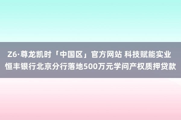 Z6·尊龙凯时「中国区」官方网站 科技赋能实业 恒丰银行北京分行落地500万元学问产权质押贷款