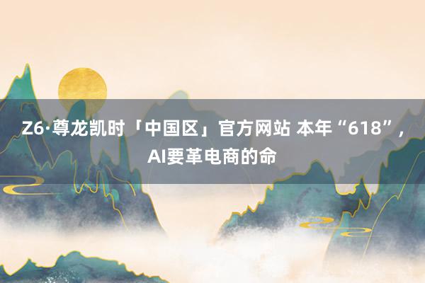 Z6·尊龙凯时「中国区」官方网站 本年“618”，AI要革电商的命