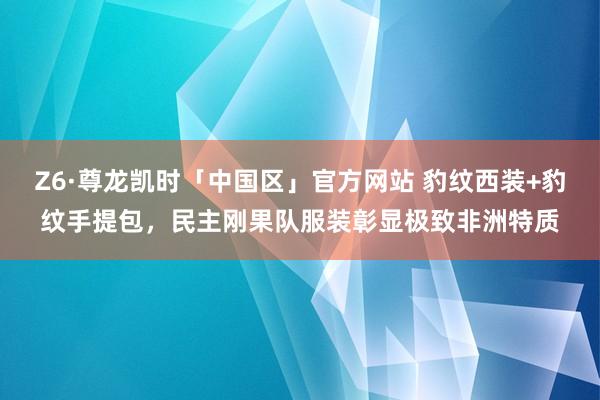 Z6·尊龙凯时「中国区」官方网站 豹纹西装+豹纹手提包,民主刚果队服装彰显极致非洲特质