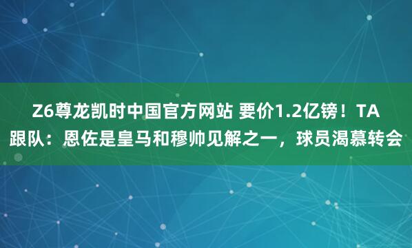 Z6尊龙凯时中国官方网站 要价1.2亿镑!TA跟队:恩佐是皇马和穆帅见解之一,球员渴慕转会