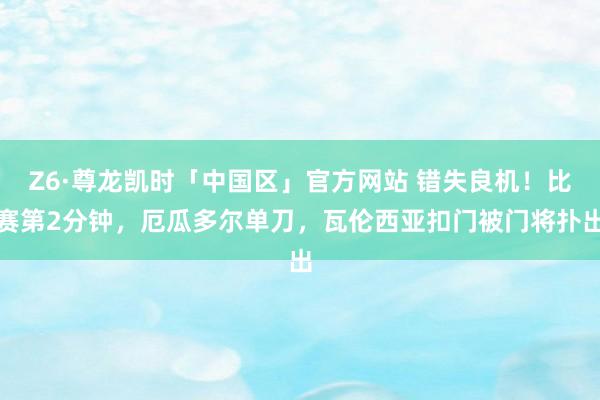 Z6·尊龙凯时「中国区」官方网站 错失良机!比赛第2分钟,厄瓜多尔单刀,瓦伦西亚扣门被门将扑出