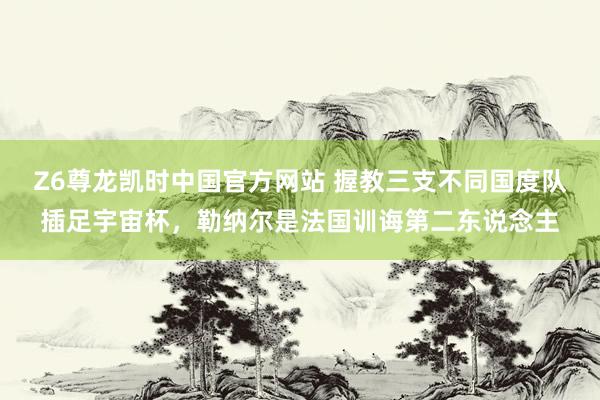 Z6尊龙凯时中国官方网站 握教三支不同国度队插足宇宙杯，勒纳尔是法国训诲第二东说念主